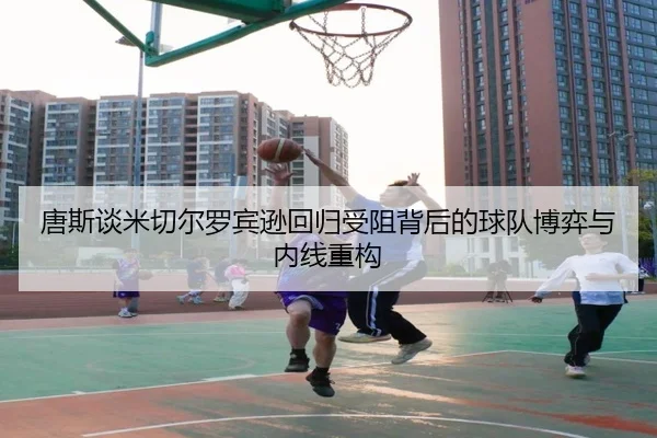 唐斯谈米切尔罗宾逊回归受阻背后的球队博弈与内线重构